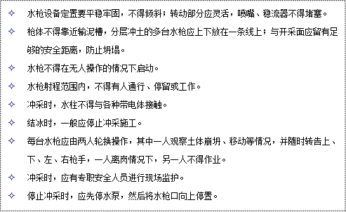 文本框: 2	水槍設(shè)備定置要平穩(wěn)牢固，不得傾斜；轉(zhuǎn)動(dòng)部分應(yīng)靈活，噴嘴、穩(wěn)流器不得堵塞。
2	槍體不得靠近輸泥槽，分層沖土的多臺(tái)水槍?xiě)?yīng)上下放在一條線上；與開(kāi)采面應(yīng)留有足夠的安全距離，防止坍塌。
2	水槍不得在無(wú)人操作的情況下啟動(dòng)。
2	水槍射程范圍內(nèi)，不得有人通行、停留或工作。
2	沖采時(shí)，水柱不得與各種帶電體接觸。
2	結(jié)冰時(shí)，一般應(yīng)停止沖采施工。
2	每臺(tái)水槍?xiě)?yīng)由兩人輪換操作，其中一人觀察土體崩坍、移動(dòng)等情況，并隨時(shí)轉(zhuǎn)告上、下、左、右槍手，一人離崗情況下，另一人不得作業(yè)。
2	沖采時(shí)，應(yīng)有專職安全人員進(jìn)行現(xiàn)場(chǎng)監(jiān)護(hù)。
2	停止沖采時(shí)，應(yīng)先停水泵，然后將水槍口向上停置。
